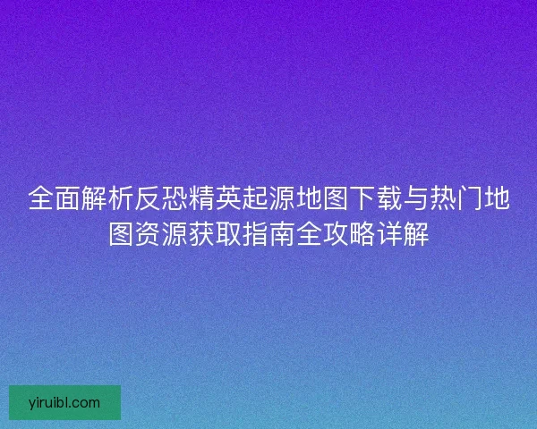 全面解析反恐精英起源地图下载与热门地图资源获取指南全攻略详解