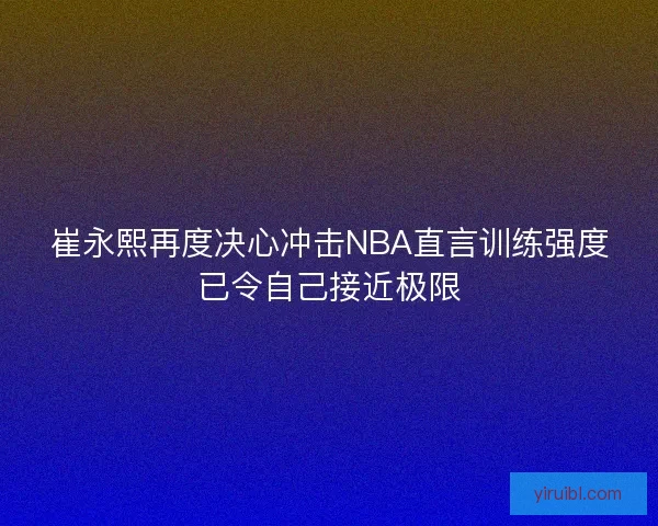 崔永熙再度决心冲击NBA直言训练强度已令自己接近极限