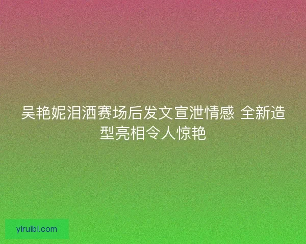 吴艳妮泪洒赛场后发文宣泄情感 全新造型亮相令人惊艳