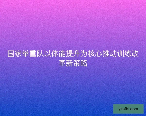 国家举重队以体能提升为核心推动训练改革新策略