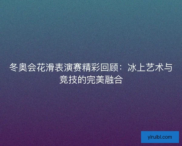 冬奥会花滑表演赛精彩回顾：冰上艺术与竞技的完美融合